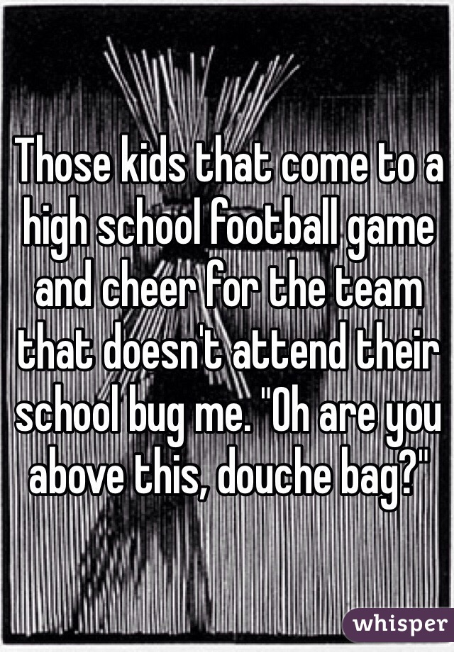 Those kids that come to a high school football game and cheer for the team that doesn't attend their school bug me. "Oh are you above this, douche bag?"