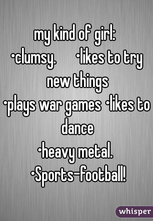 my kind of girl: 
•clumsy.      •likes to try new things
•plays war games •likes to dance
•heavy metal.  •Sports-football!

