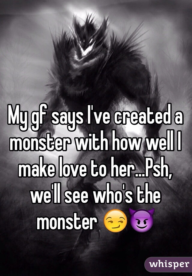 My gf says I've created a monster with how well I make love to her...Psh, we'll see who's the monster 😏😈