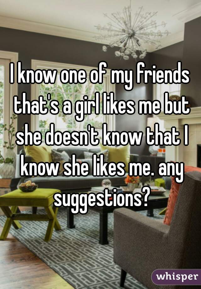 I know one of my friends that's a girl likes me but she doesn't know that I know she likes me. any suggestions?