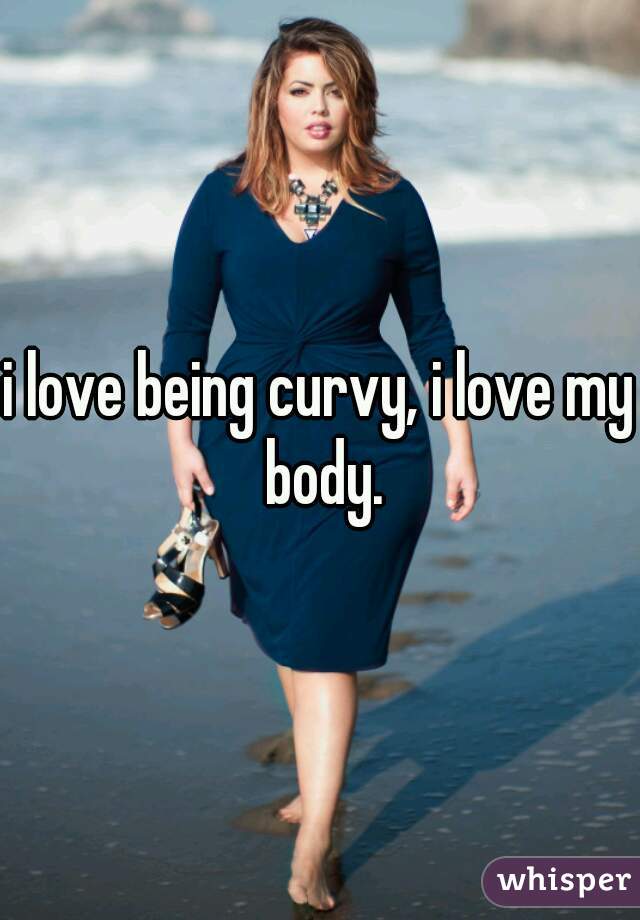 i love being curvy, i love my body.