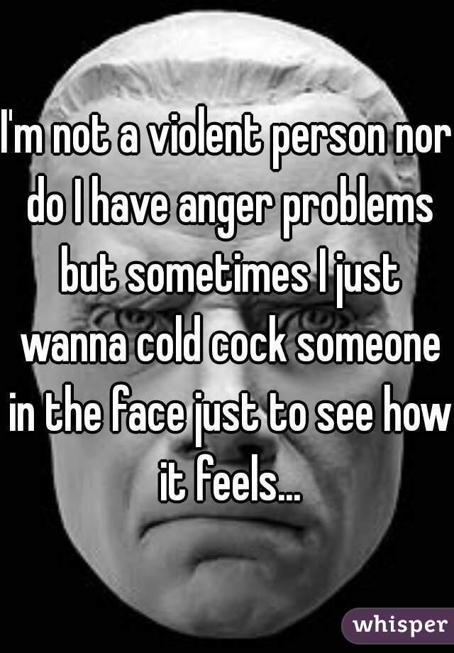 I'm not a violent person nor do I have anger problems but sometimes I just wanna cold cock someone in the face just to see how it feels...