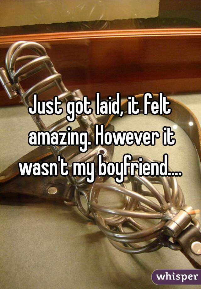 Just got laid, it felt amazing. However it wasn't my boyfriend.... 