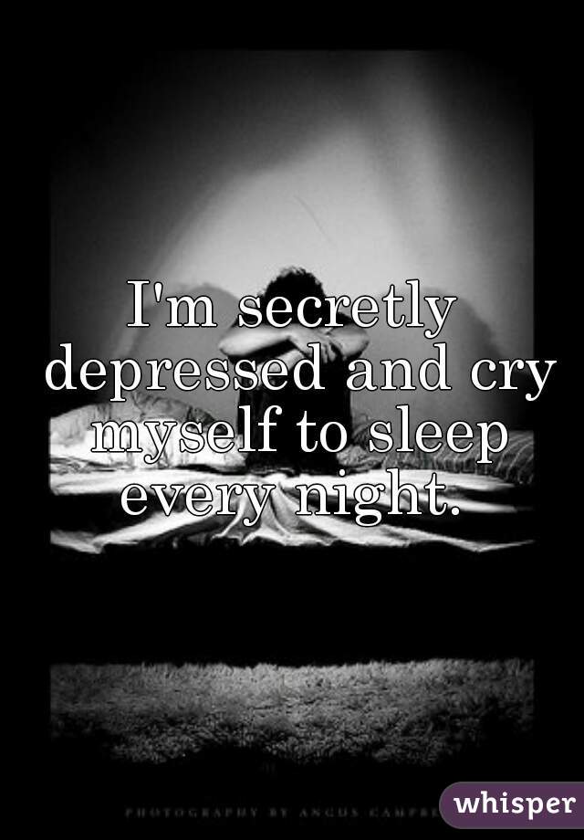I'm secretly depressed and cry myself to sleep every night. 