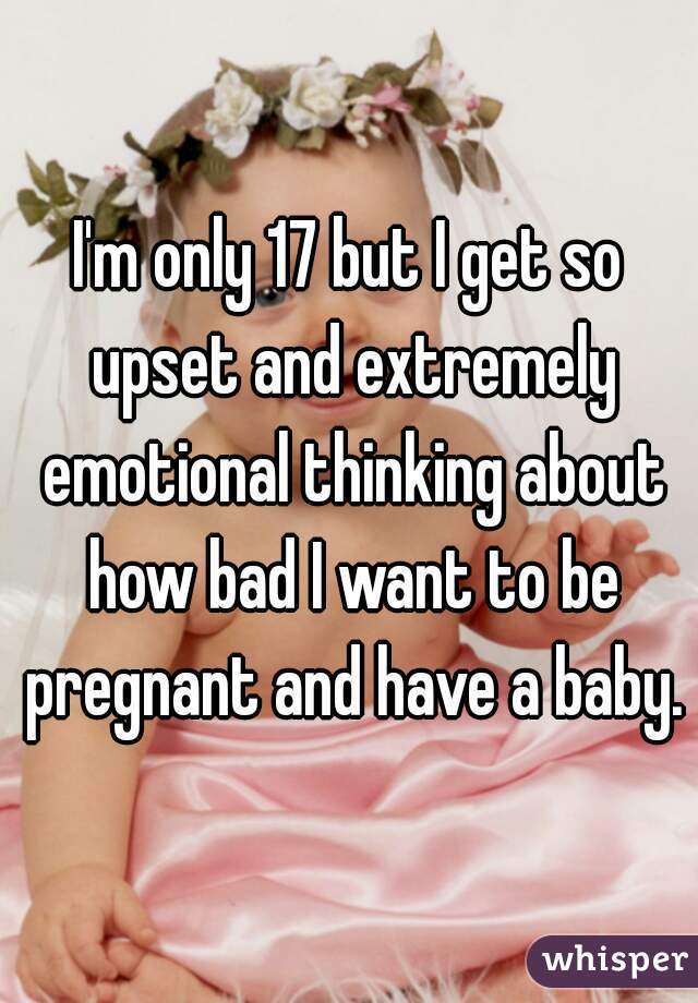 I'm only 17 but I get so upset and extremely emotional thinking about how bad I want to be pregnant and have a baby.
