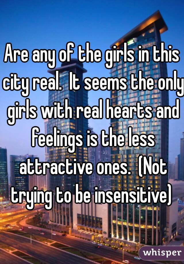 Are any of the girls in this city real.  It seems the only girls with real hearts and feelings is the less attractive ones.  (Not trying to be insensitive) 