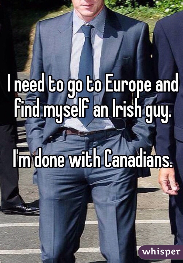 I need to go to Europe and find myself an Irish guy. 

I'm done with Canadians.