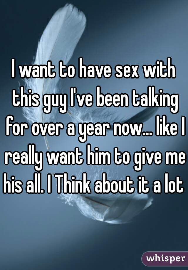 I want to have sex with this guy I've been talking for over a year now... like I really want him to give me his all. I Think about it a lot  