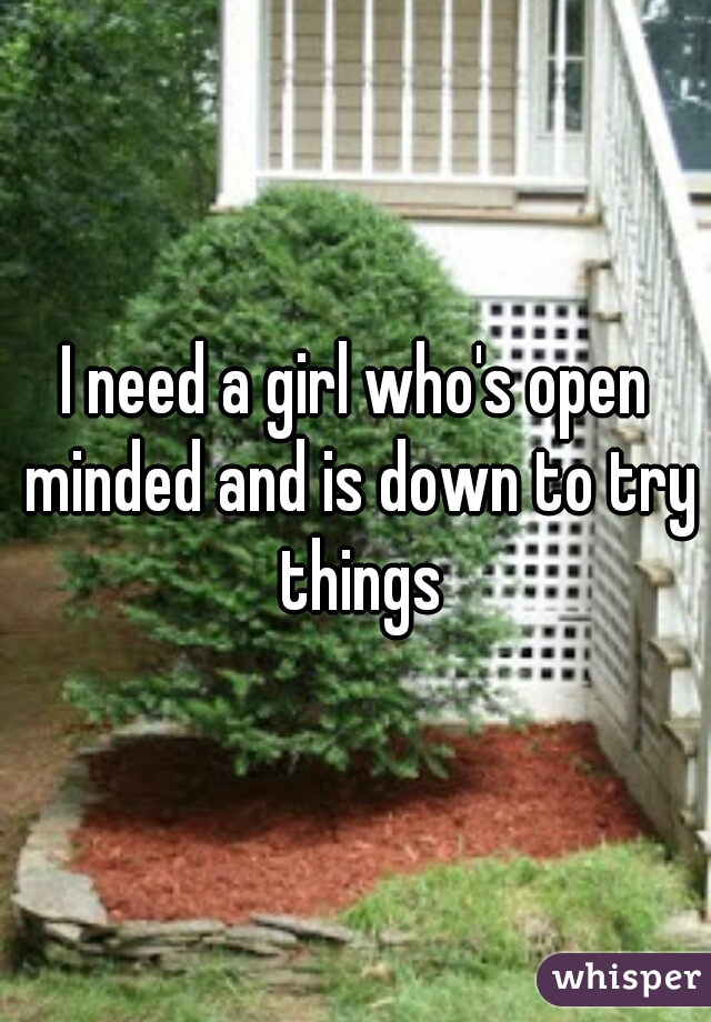 I need a girl who's open minded and is down to try things