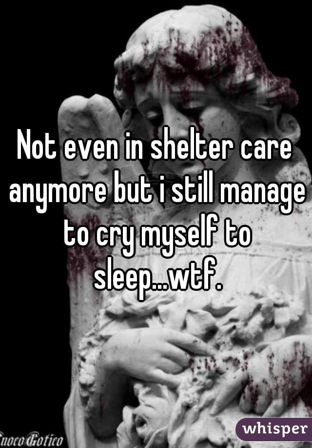 Not even in shelter care anymore but i still manage to cry myself to sleep...wtf.