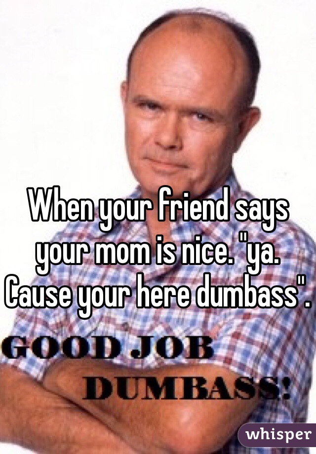 When your friend says your mom is nice. "ya. Cause your here dumbass". 