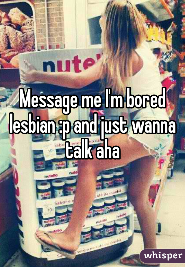 Message me I'm bored lesbian :p and just wanna talk aha
