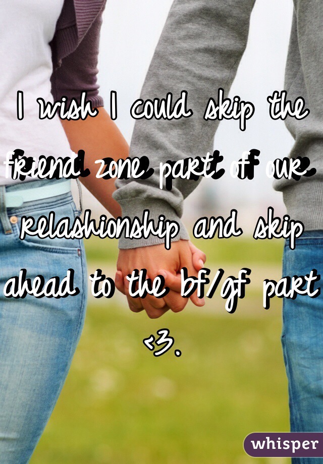 I wish I could skip the friend zone part of our relashionship and skip ahead to the bf/gf part <3.