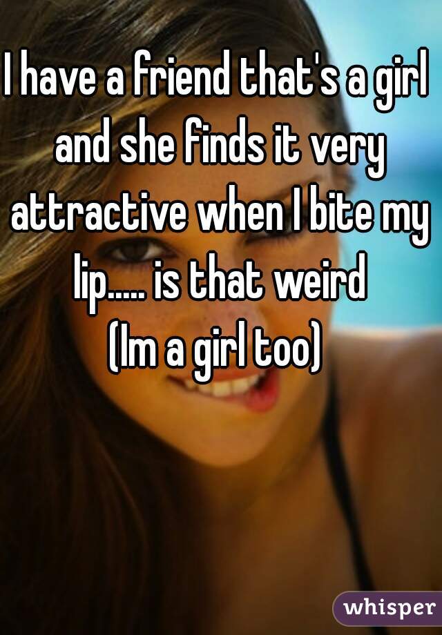 I have a friend that's a girl and she finds it very attractive when I bite my lip..... is that weird
(Im a girl too)