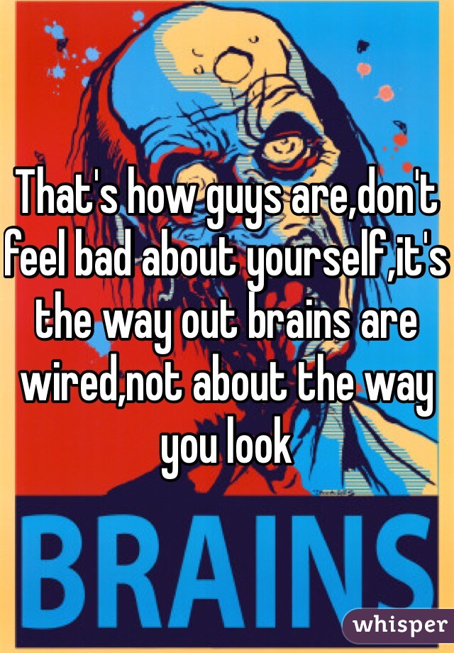 That's how guys are,don't feel bad about yourself,it's the way out brains are wired,not about the way you look