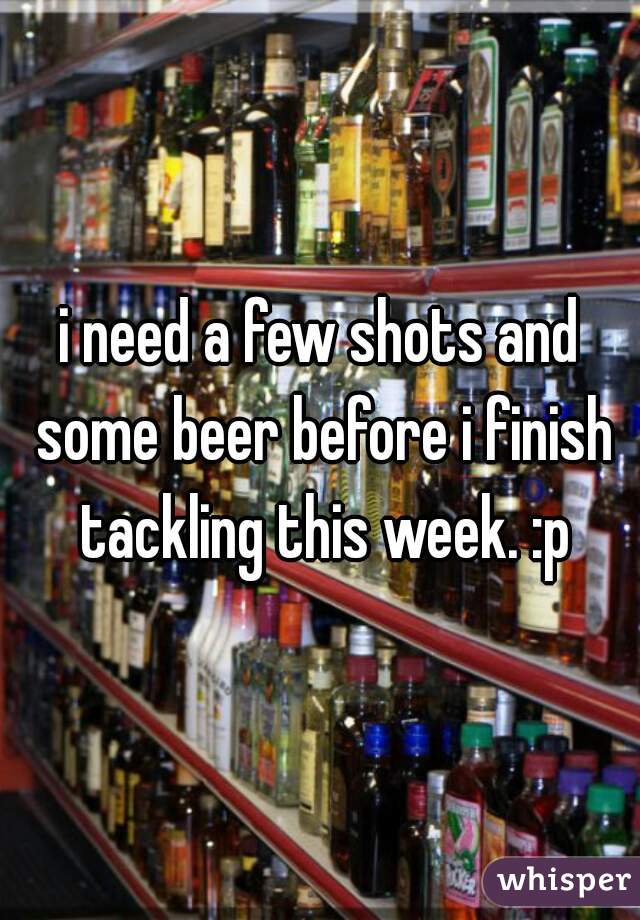 i need a few shots and some beer before i finish tackling this week. :p
