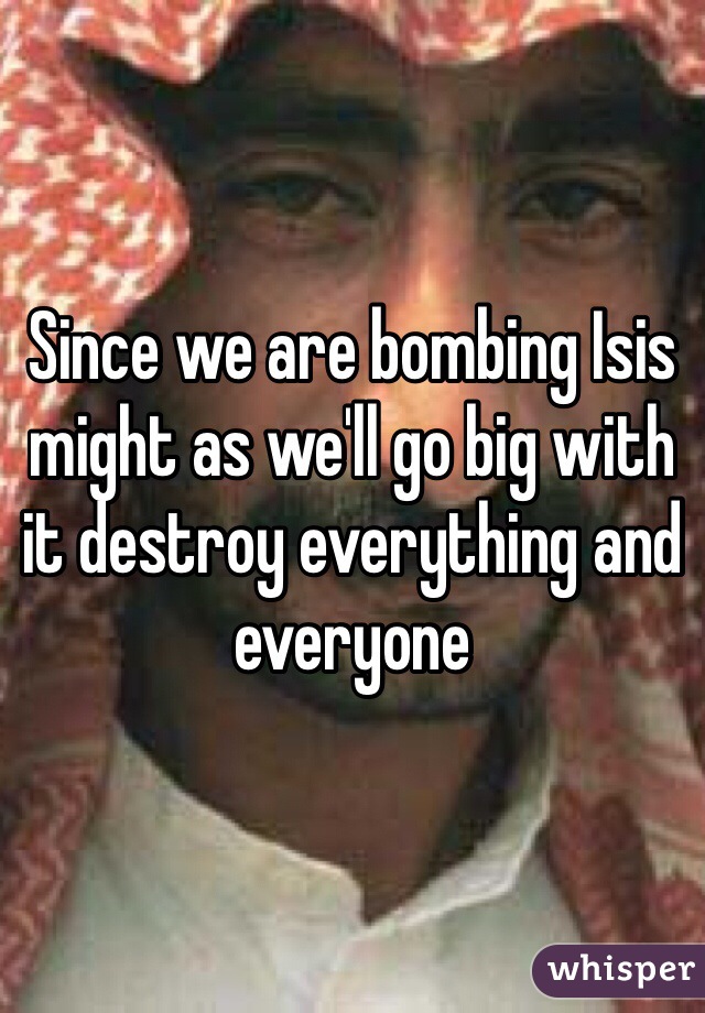 Since we are bombing Isis might as we'll go big with it destroy everything and everyone 