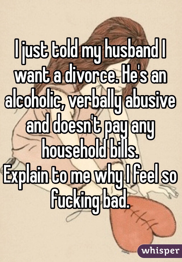 I just told my husband I want a divorce. He's an alcoholic, verbally abusive and doesn't pay any household bills. 
Explain to me why I feel so fucking bad. 