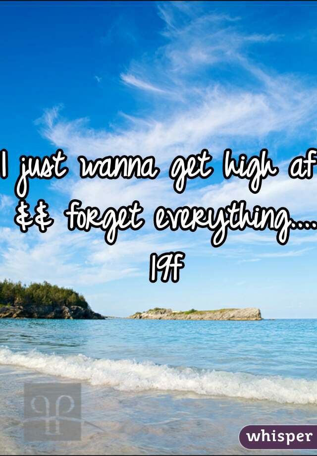 I just wanna get high af && forget everything.... 19f