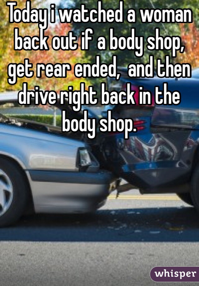 Today i watched a woman back out if a body shop, get rear ended,  and then drive right back in the body shop. 



