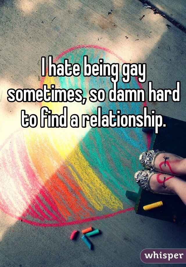 I hate being gay sometimes, so damn hard to find a relationship. 