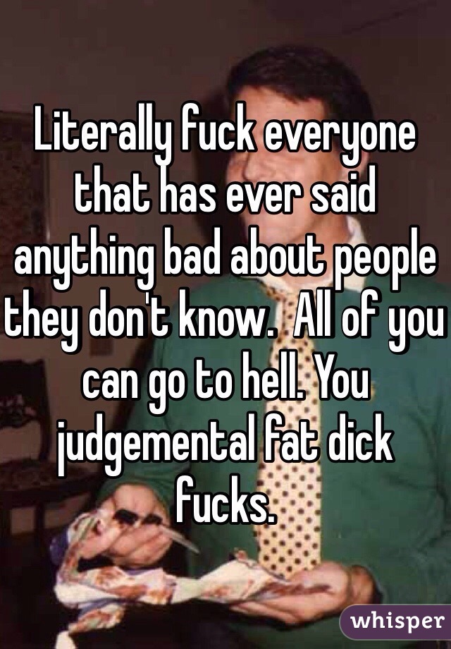Literally fuck everyone that has ever said anything bad about people they don't know.  All of you can go to hell. You judgemental fat dick fucks. 