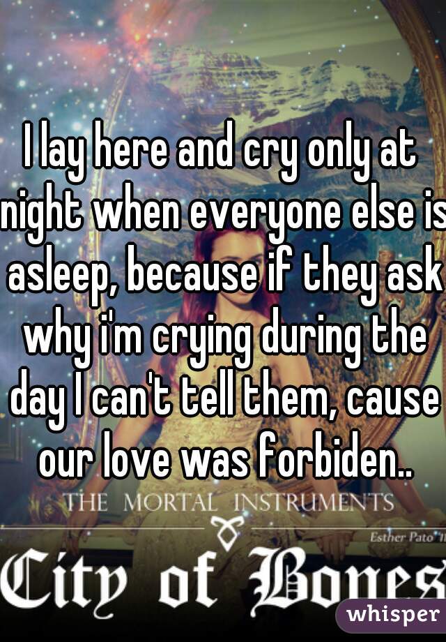 I lay here and cry only at night when everyone else is asleep, because if they ask why i'm crying during the day I can't tell them, cause our love was forbiden..
 