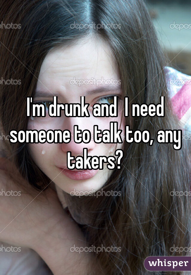 I'm drunk and  I need someone to talk too, any takers?
