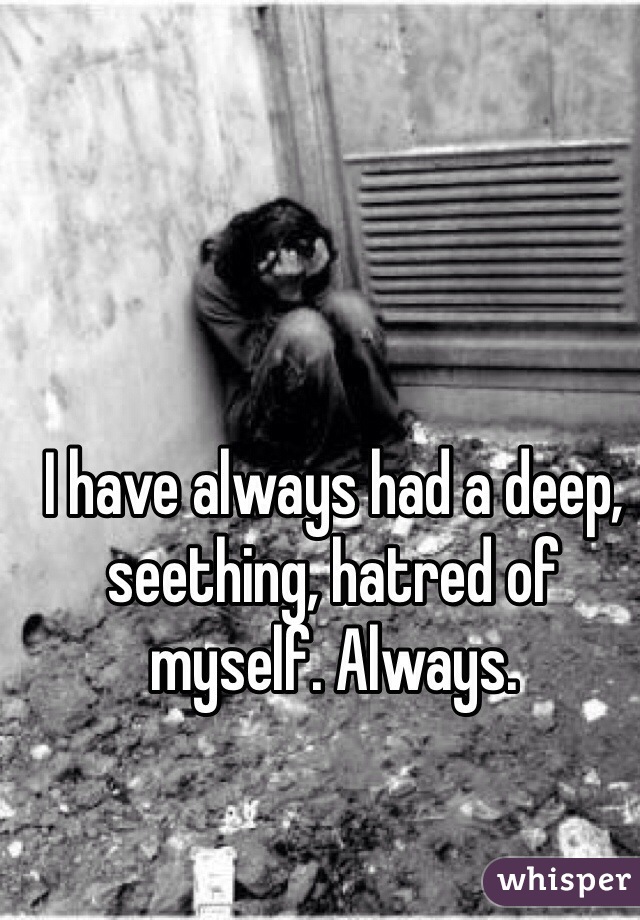 I have always had a deep, seething, hatred of myself. Always. 