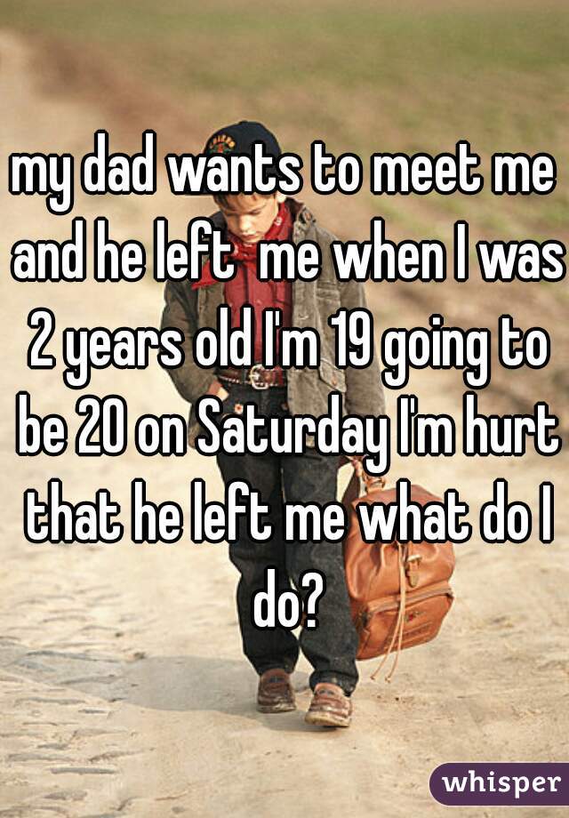 my dad wants to meet me and he left  me when I was 2 years old I'm 19 going to be 20 on Saturday I'm hurt that he left me what do I do?