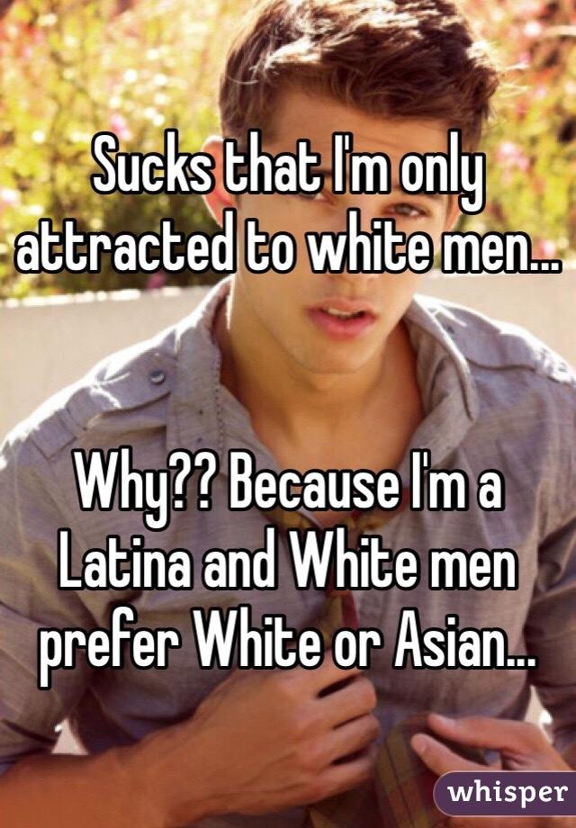 Sucks that I'm only attracted to white men...


Why?? Because I'm a Latina and White men prefer White or Asian...