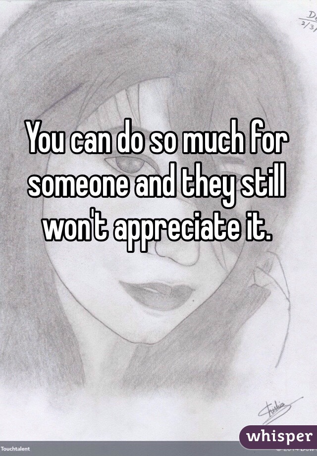 You can do so much for someone and they still won't appreciate it.