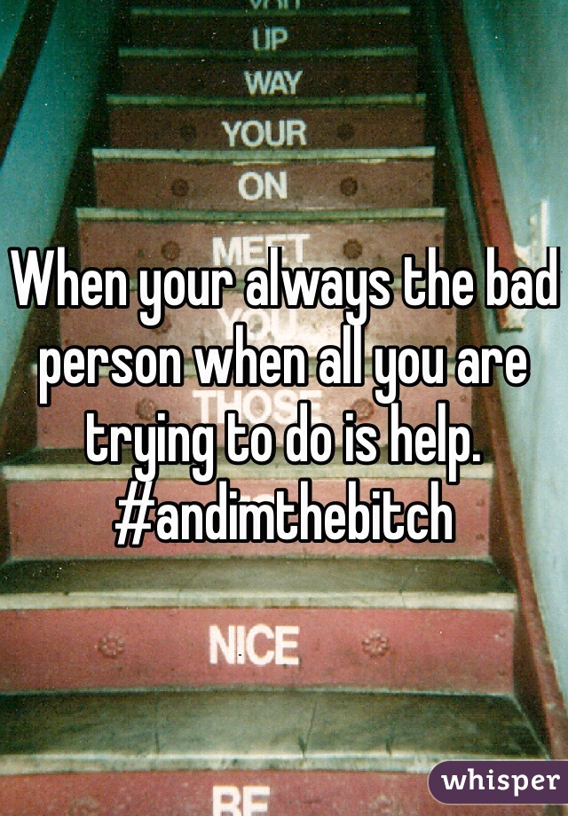 When your always the bad person when all you are trying to do is help. #andimthebitch
