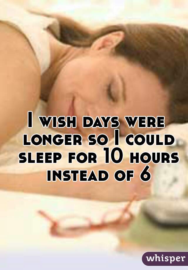 I wish days were longer so I could sleep for 10 hours instead of 6
