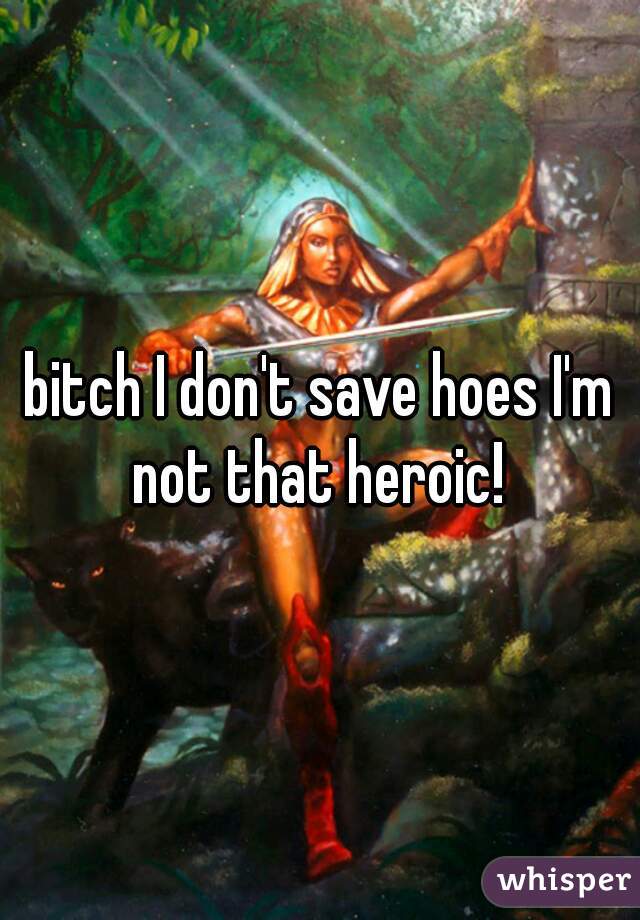 bitch I don't save hoes I'm not that heroic! 