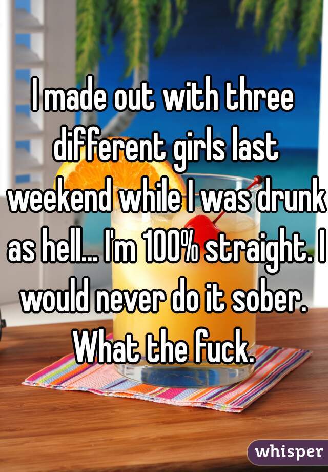 I made out with three different girls last weekend while I was drunk as hell... I'm 100% straight. I would never do it sober.  What the fuck. 