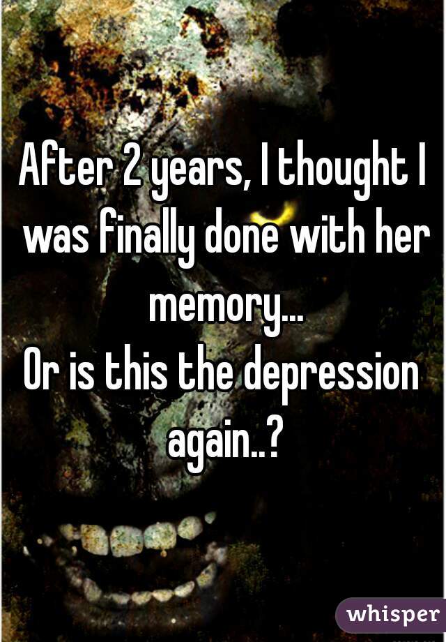 After 2 years, I thought I was finally done with her memory...
Or is this the depression again..?