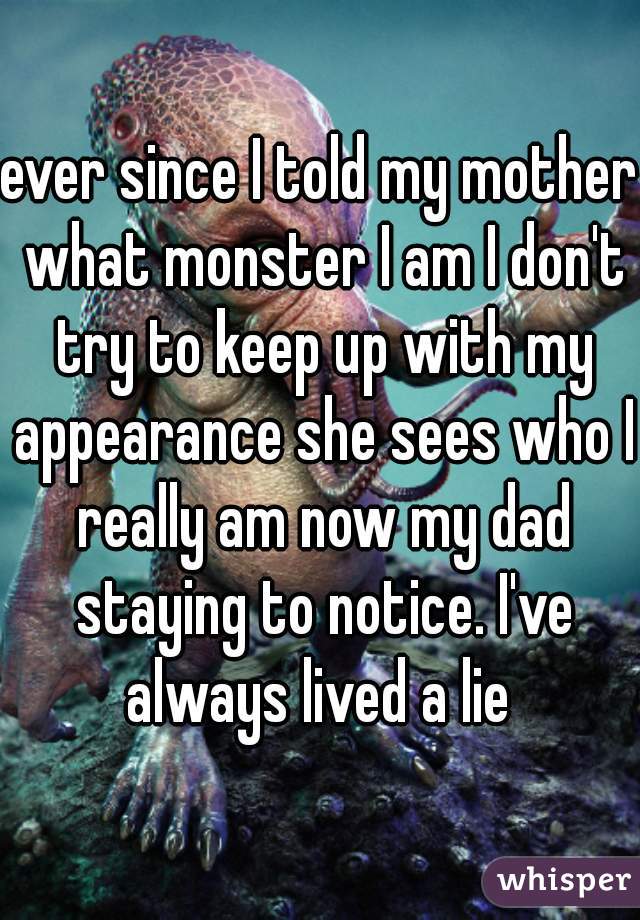 ever since I told my mother what monster I am I don't try to keep up with my appearance she sees who I really am now my dad staying to notice. I've always lived a lie 