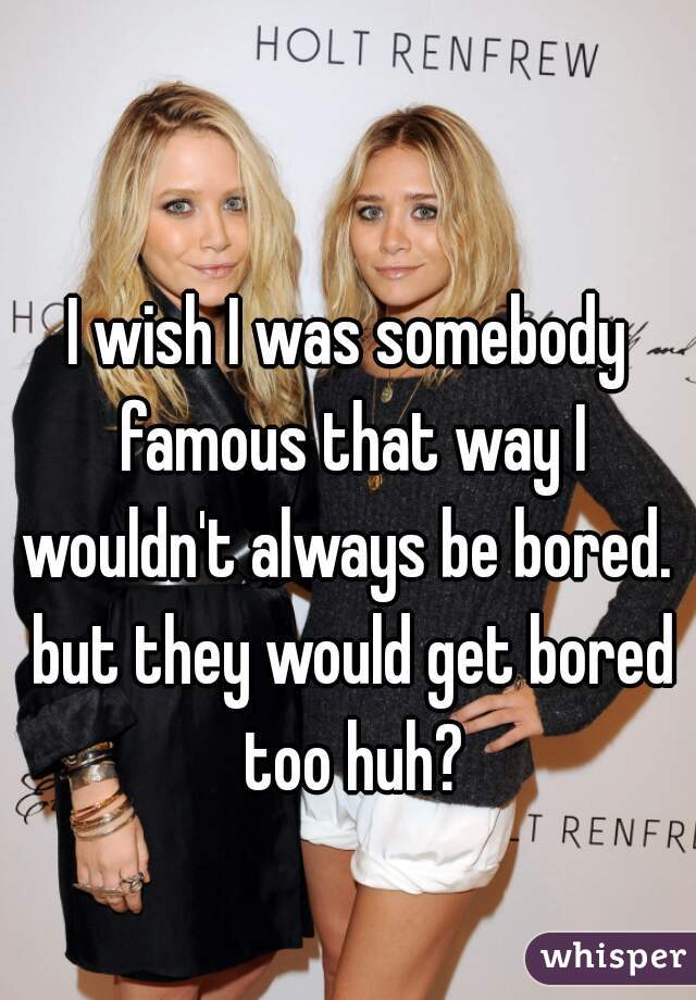 I wish I was somebody famous that way I wouldn't always be bored.  but they would get bored too huh?