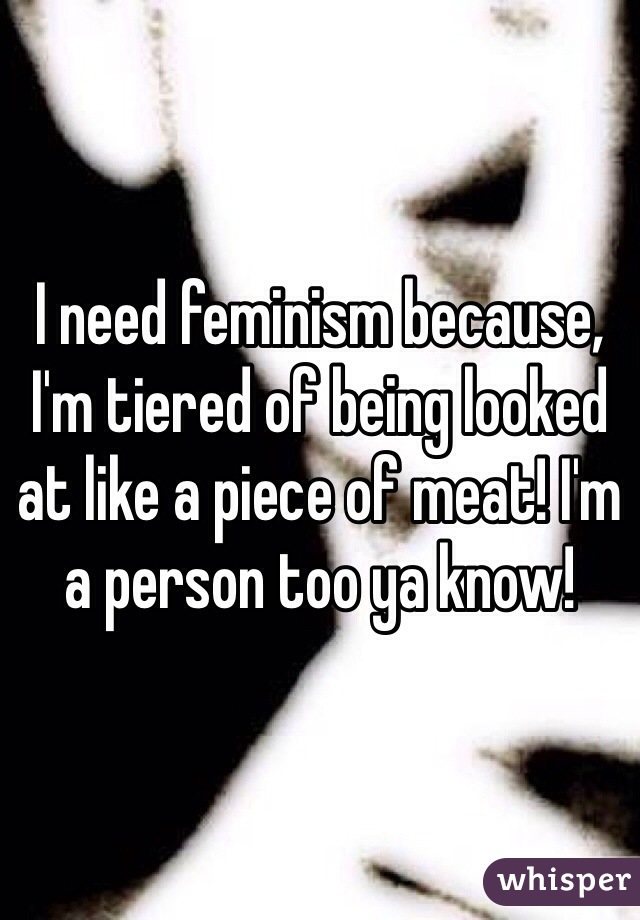 I need feminism because, I'm tiered of being looked at like a piece of meat! I'm a person too ya know!