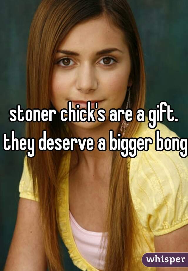 stoner chick's are a gift. they deserve a bigger bong 