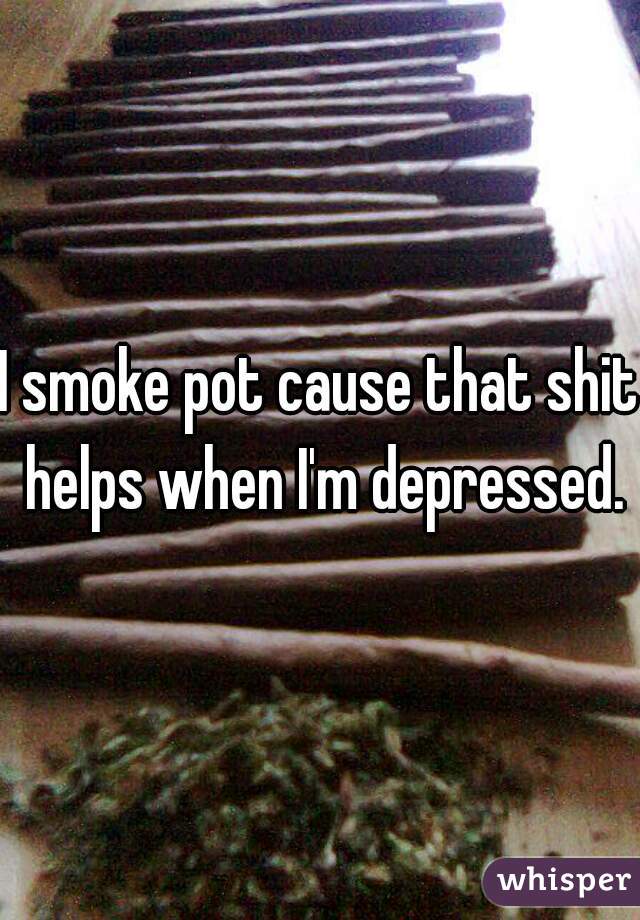 I smoke pot cause that shit helps when I'm depressed.