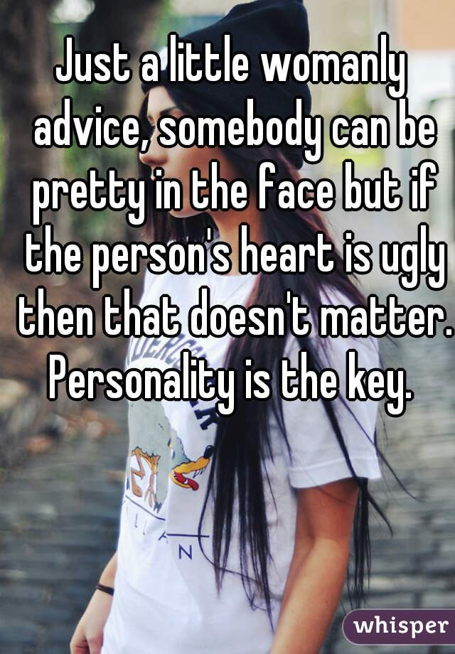 Just a little womanly advice, somebody can be pretty in the face but if the person's heart is ugly then that doesn't matter. Personality is the key. 