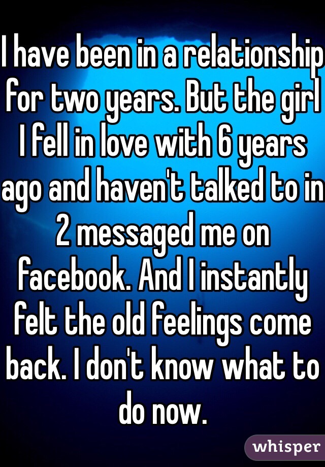 I have been in a relationship for two years. But the girl I fell in love with 6 years ago and haven't talked to in 2 messaged me on facebook. And I instantly felt the old feelings come back. I don't know what to do now. 