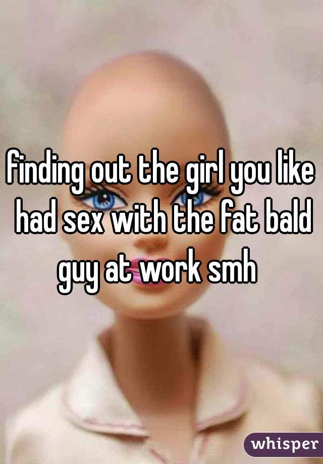 finding out the girl you like had sex with the fat bald guy at work smh  