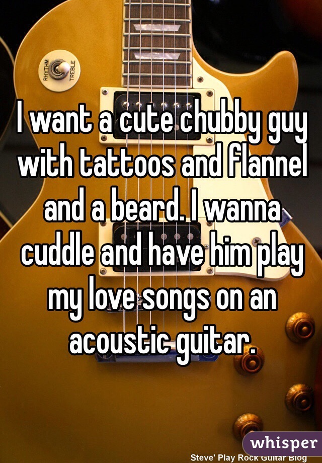I want a cute chubby guy with tattoos and flannel and a beard. I wanna cuddle and have him play my love songs on an acoustic guitar. 