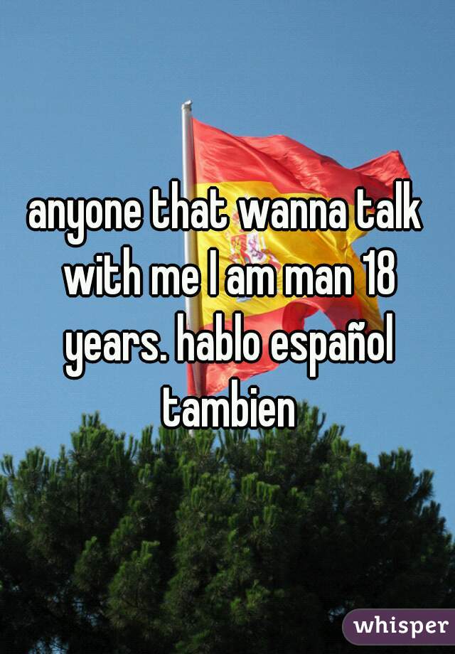 anyone that wanna talk with me I am man 18 years. hablo español tambien