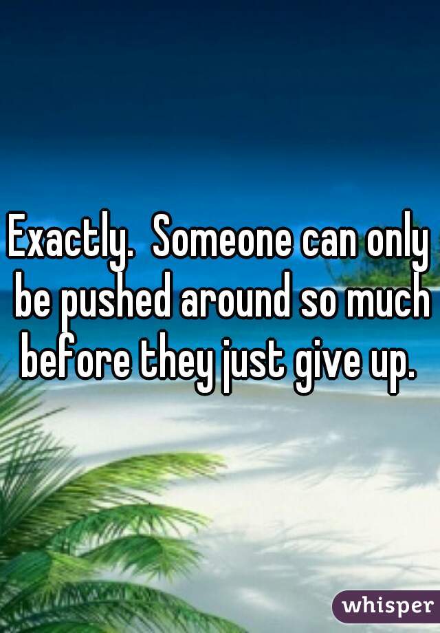 Exactly.  Someone can only be pushed around so much before they just give up. 
