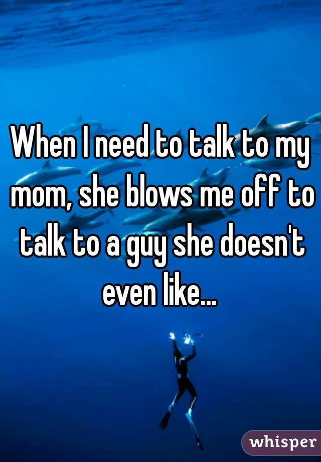 When I need to talk to my mom, she blows me off to talk to a guy she doesn't even like... 