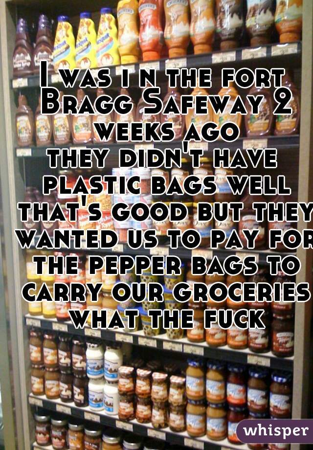 I was i n the fort Bragg Safeway 2 weeks ago
they didn't have plastic bags well that's good but they wanted us to pay for the pepper bags to carry our groceries
 what the fuck